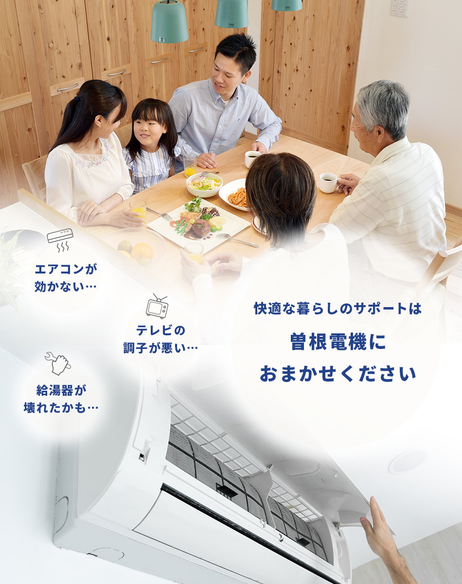 エアコンがきかない… テレビの調子が悪い… 給湯器が壊れたかも… 快適なくらしのサポートは曽根電機におまかせください